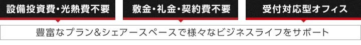 設備投資費・光熱費不要｜敷金・礼金・契約費不要｜受付対応型オフィス｜豊富なプラン＆シェアースペースで様々なビジネスライフをサポート